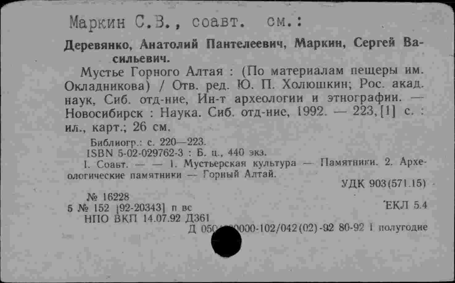 ﻿Маркин 0.3., соавт. см.:
Деревянко, Анатолий Пантелеевич, Маркин, Сергей Васильевич.
Мустье Горного Алтая : (По материалам пещеры им. Окладникова) / Отв. ред. К). П. Холюшкин; Рос. акад, наук, Сиб. отд-ние, Ин-т археологии и этнографии. — Новосибирск : Наука. Сиб. отд-ние, 1992. — 223, [I] с. . ил., карт.; 26 см.
Библиогр.: с. 220—223.
ISBN 5-02-029762-3 : Б. ц., 440 экз.
I. Соавт. — — 1. Мустьерская культура — Памятники. 2. Археологические памятники — Горный Алтай.
УДК 903(571 15) • № 16228
5 № 152 (92-20343] п вс	ЕКЛ 5.4
НПО ВКП 14.07.92 Д361
Д 05(^ЙІС000-102/042 (02)-92 80-92 І полугодие